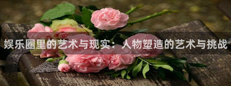 赢乐彩票平台注册入口：娱乐圈里的艺术与现实：人物塑造的艺术与挑战